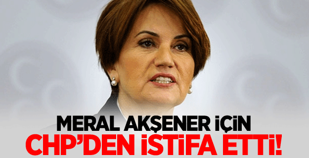Akşener için CHP'den istifa etti