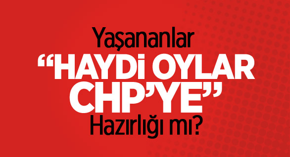 Yaşananlar “Haydi Oylar CHP’ye” Hazırlığı mı?