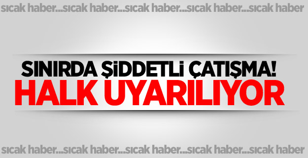 Sınırda şiddetli çatışma! Halk uyarılıyor