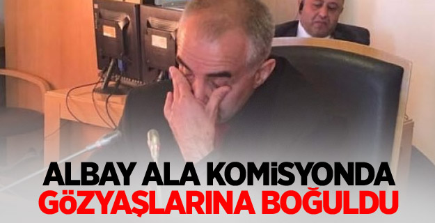 Albay Ala, komisyonda gözyaşlarına boğuldu