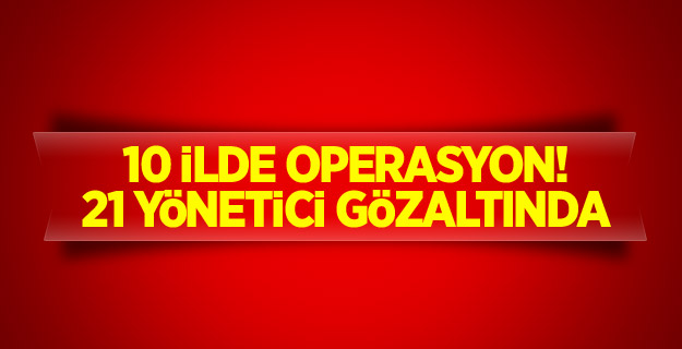 10 ilde operasyon! 21 yönetici gözaltında