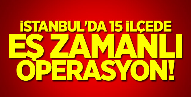 İstanbul'da 15 ilçede eş zamanlı operasyon!