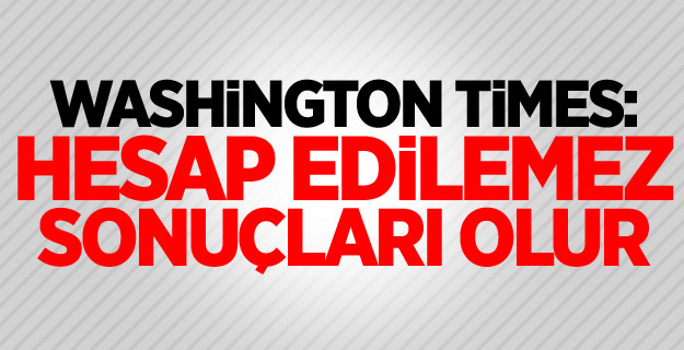 Washington Times: Hesap edilemez sonuçları olur