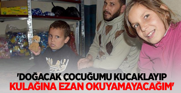 'Doğacak çocuğumu kucaklayıp kulağına ezan okuyamayacağım'