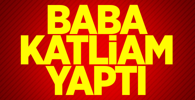 Baba katliam yaptı