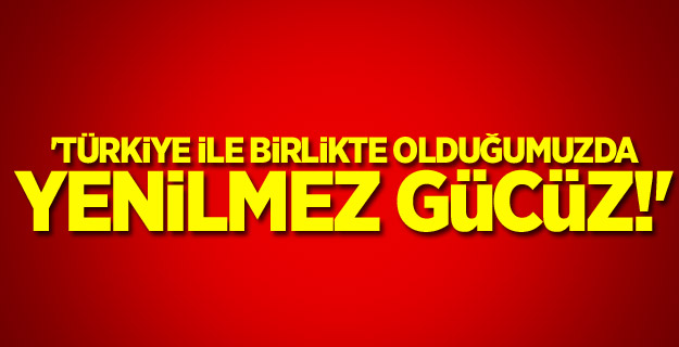 'Türkiye ile birlikte olduğumuzda yenilmez gücüz!'