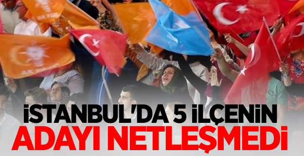 İstanbul'da 5 ilçenin adayı netleşmedi