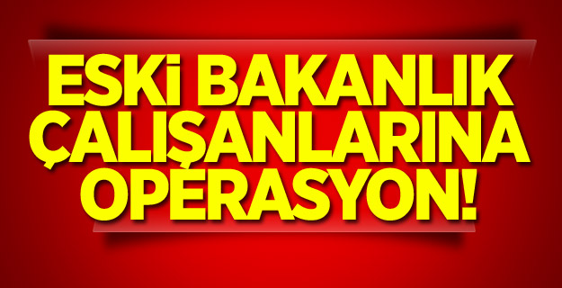 Eski bakanlık çalışanlarına operasyon!